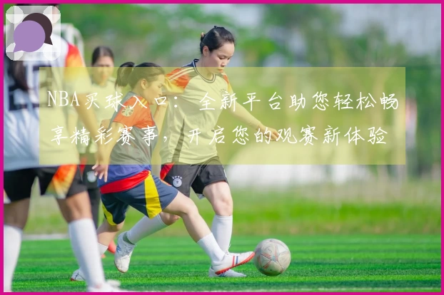 NBA买球入口：全新平台助您轻松畅享精彩赛事，开启您的观赛新体验